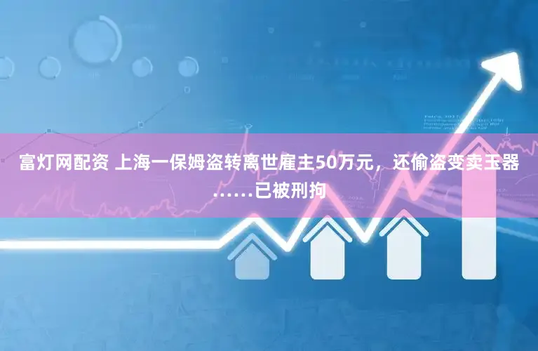富灯网配资 上海一保姆盗转离世雇主50万元，还偷盗变卖玉器……已被刑拘