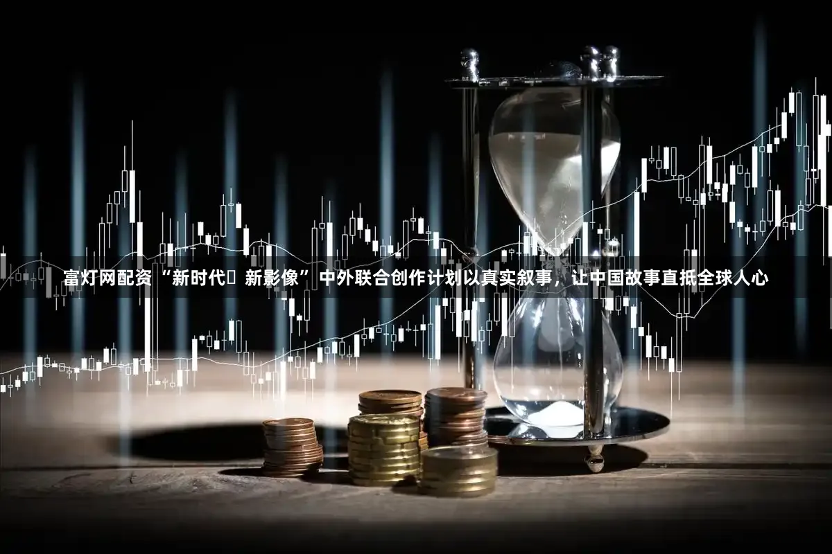 富灯网配资 “新时代・新影像” 中外联合创作计划以真实叙事，让中国故事直抵全球人心