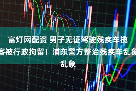 富灯网配资 男子无证驾驶残疾车揽客被行政拘留！浦东警方整治残疾车乱象