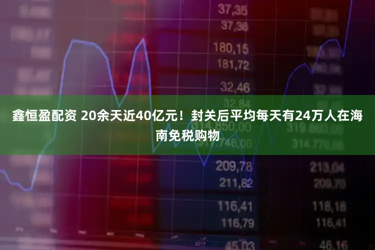 鑫恒盈配资 20余天近40亿元！封关后平均每天有24万人在海南免税购物
