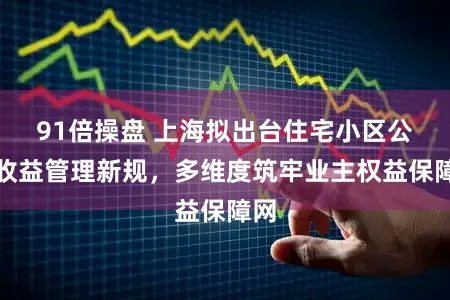 91倍操盘 上海拟出台住宅小区公共收益管理新规，多维度筑牢业主权益保障网