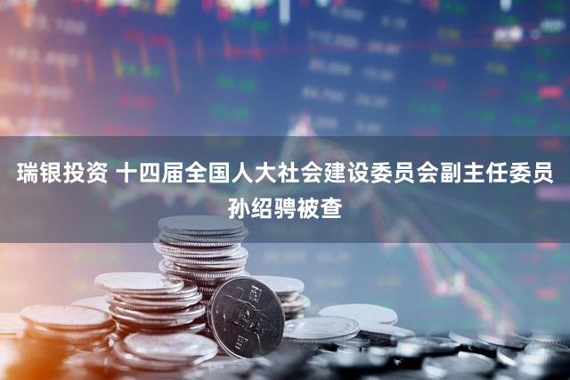 瑞银投资 十四届全国人大社会建设委员会副主任委员孙绍骋被查