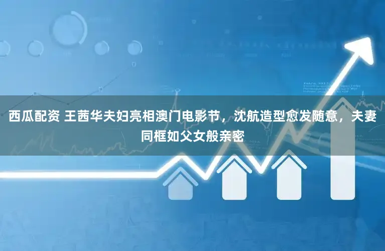 西瓜配资 王茜华夫妇亮相澳门电影节，沈航造型愈发随意，夫妻同框如父女般亲密
