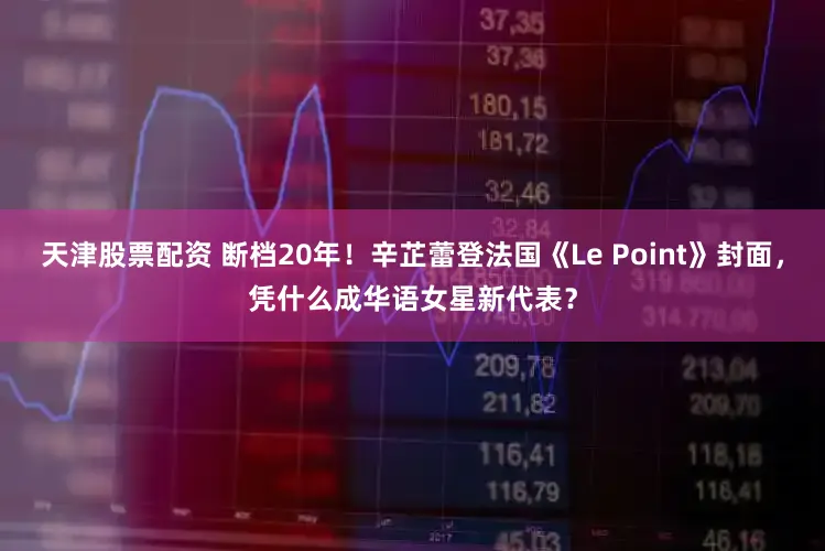 天津股票配资 断档20年！辛芷蕾登法国《Le Point》封面，凭什么成华语女星新代表？