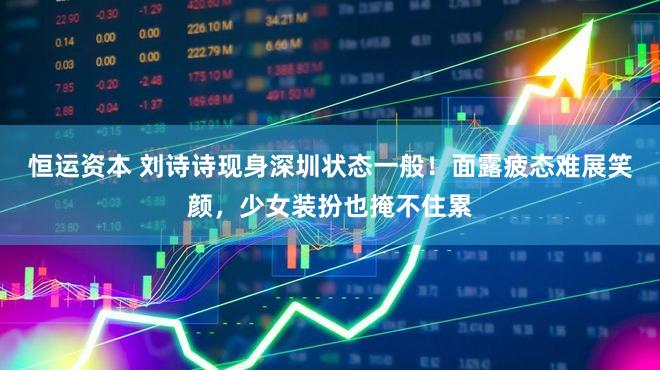 恒运资本 刘诗诗现身深圳状态一般！面露疲态难展笑颜，少女装扮也掩不住累