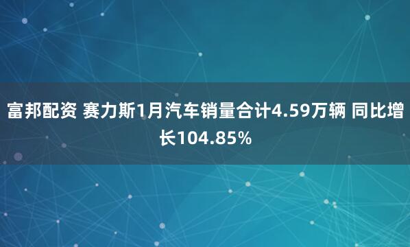 富邦配资 赛力斯1月汽车销量合计4.59万辆 同比增长104.85%