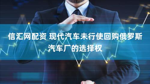 信汇网配资 现代汽车未行使回购俄罗斯汽车厂的选择权