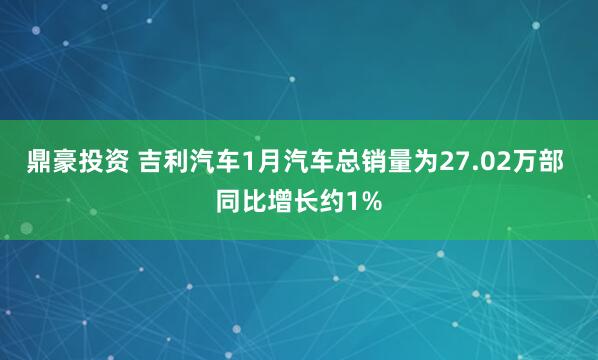 鼎豪投资 吉利汽车1月汽车总销量为27.02万部 同比增长约1%