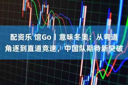 配资乐 馆Go丨意味冬奥：从弯道角逐到直道竞速，中国队期待新突破