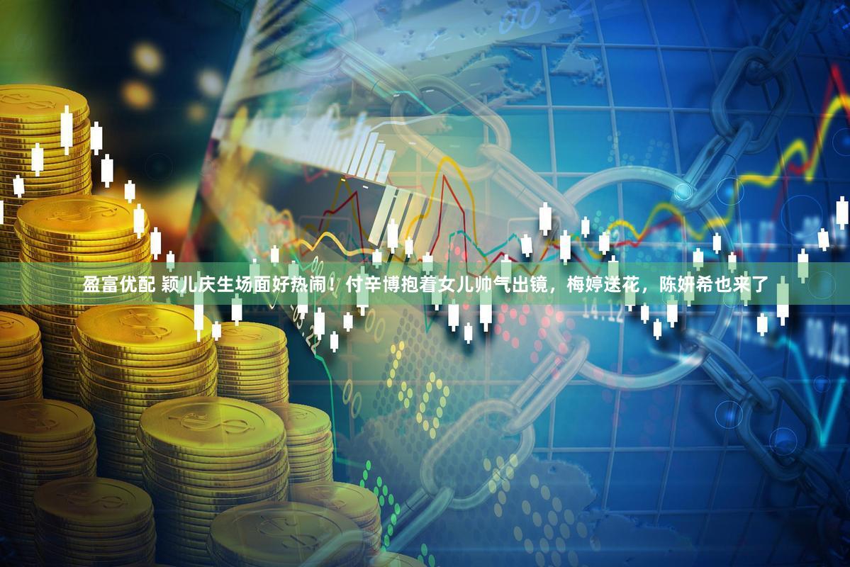 盈富优配 颖儿庆生场面好热闹！付辛博抱着女儿帅气出镜，梅婷送花，陈妍希也来了