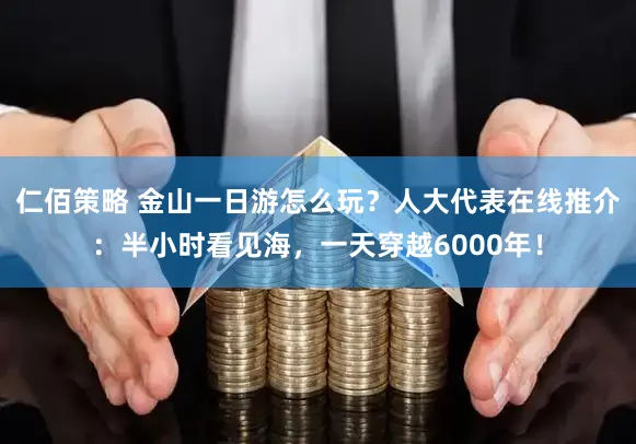 仁佰策略 金山一日游怎么玩？人大代表在线推介：半小时看见海，一天穿越6000年！