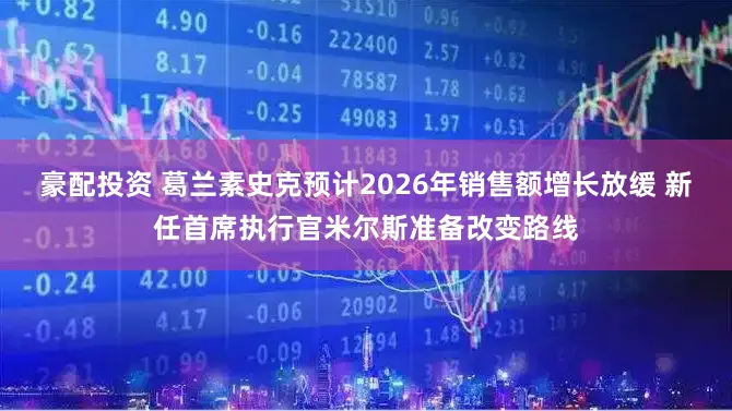 豪配投资 葛兰素史克预计2026年销售额增长放缓 新任首席执行官米尔斯准备改变路线