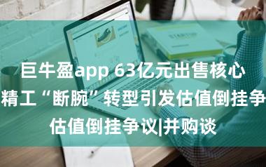 巨牛盈app 63亿元出售核心资产 东方精工“断腕”转型引发估值倒挂争议|并购谈