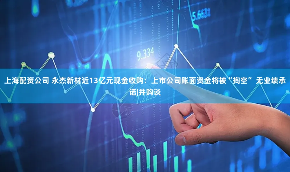 上海配资公司 永杰新材近13亿元现金收购：上市公司账面资金将被“掏空” 无业绩承诺|并购谈
