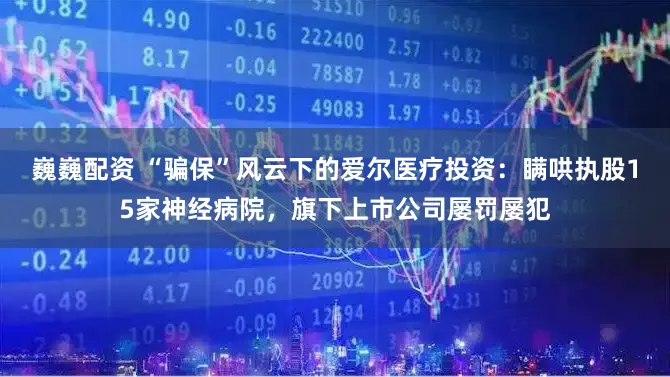 巍巍配资 “骗保”风云下的爱尔医疗投资：瞒哄执股15家神经病院，旗下上市公司屡罚屡犯