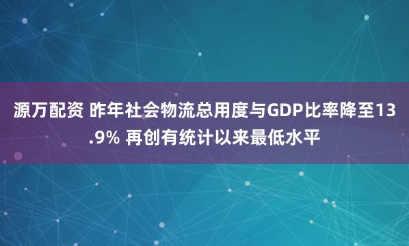 源万配资 昨年社会物流总用度与GDP比率降至13.9% 再创有统计以来最低水平