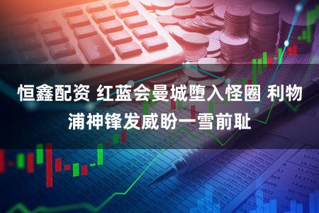 恒鑫配资 红蓝会曼城堕入怪圈 利物浦神锋发威盼一雪前耻