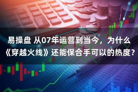 易操盘 从07年运营到当今，为什么《穿越火线》还能保合手可以的热度？