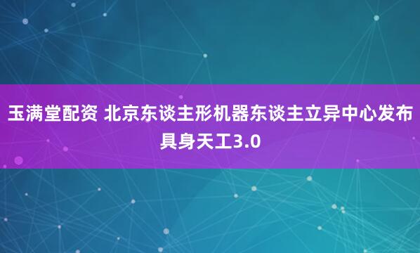 玉满堂配资 北京东谈主形机器东谈主立异中心发布具身天工3.0