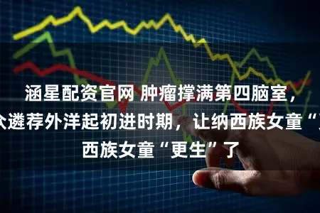 涵星配资官网 肿瘤撑满第四脑室，上海群众遴荐外洋起初进时期，让纳西族女童“更生”了