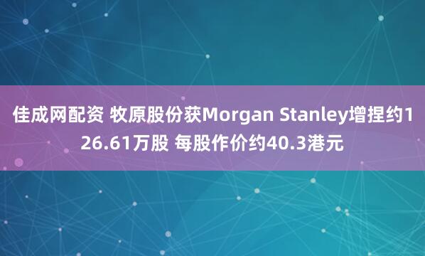 佳成网配资 牧原股份获Morgan Stanley增捏约126.61万股 每股作价约40.3港元