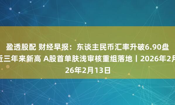 盈透股配 财经早报：东谈主民币汇率升破6.90盘中创近三年来新高 A股首单肤浅审核重组落地丨2026年2月13日