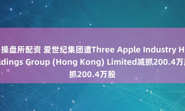 操盘所配资 爱世纪集团遭Three Apple Industry Holdings Group (Hong Kong) Limited减抓200.4万股