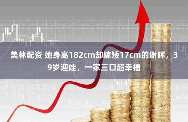 美林配资 她身高182cm却嫁矮17cm的谢晖，39岁迎娃，一家三口超幸福