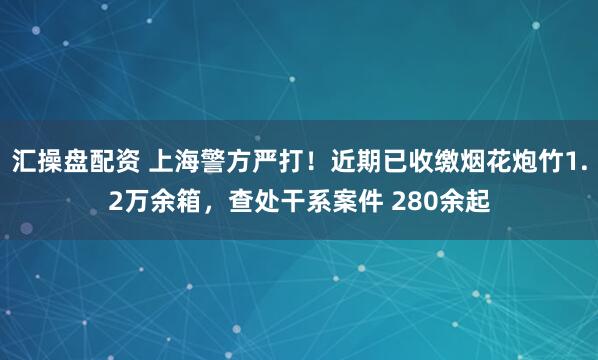 汇操盘配资 上海警方严打！近期已收缴烟花炮竹1.2万余箱，查处干系案件 280余起