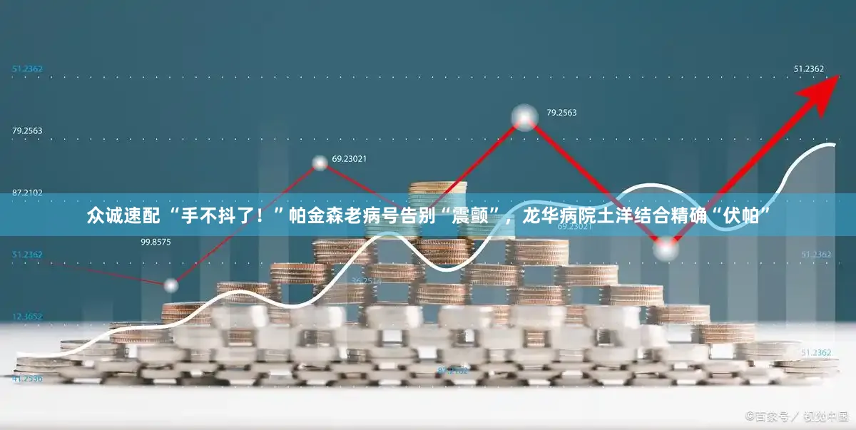 众诚速配 “手不抖了！”帕金森老病号告别“震颤”，龙华病院土洋结合精确“伏帕”