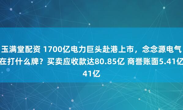 玉满堂配资 1700亿电力巨头赴港上市，念念源电气在打什么牌？买卖应收款达80.85亿 商誉账面5.41亿