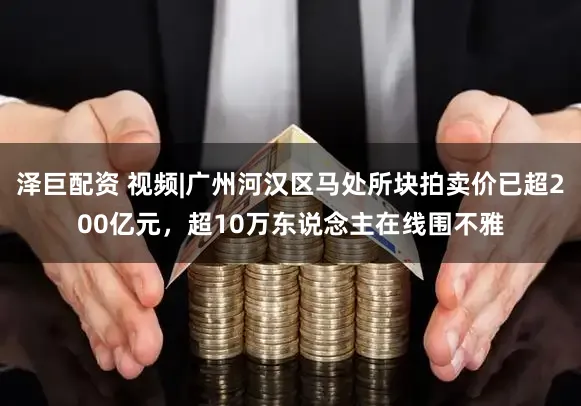 泽巨配资 视频|广州河汉区马处所块拍卖价已超200亿元，超10万东说念主在线围不雅