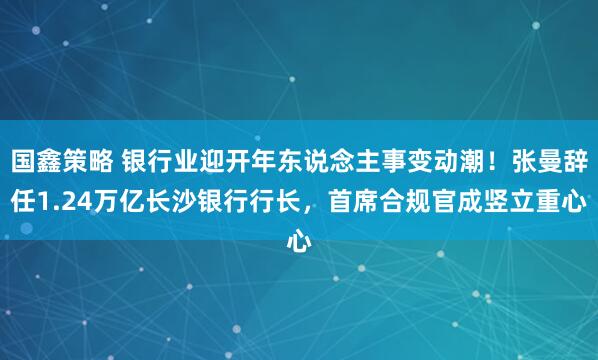 国鑫策略 银行业迎开年东说念主事变动潮！张曼辞任1.24万亿长沙银行行长，首席合规官成竖立重心