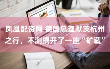 凤凰配资网 德国总理默茨杭州之行，不测揭开了一座“矿藏”