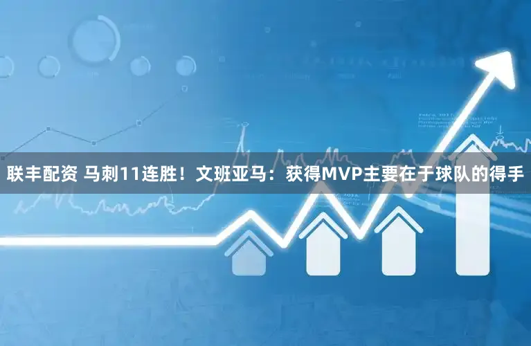 联丰配资 马刺11连胜！文班亚马：获得MVP主要在于球队的得手