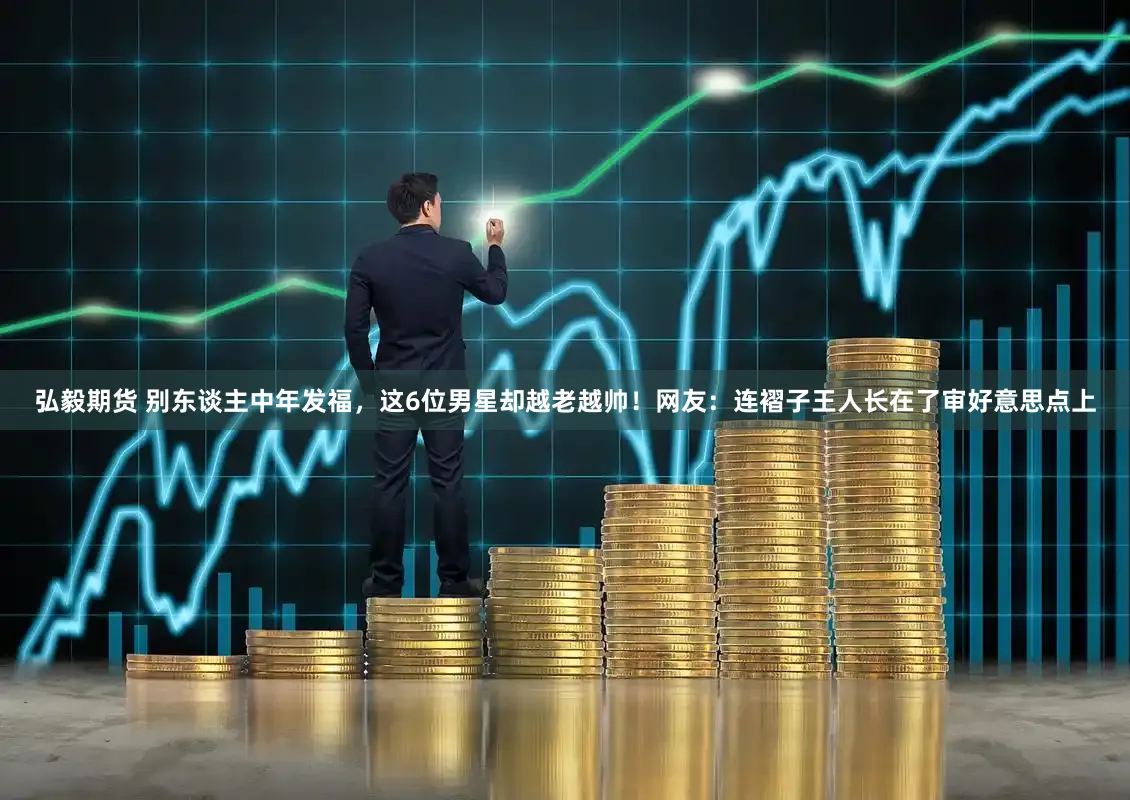 弘毅期货 别东谈主中年发福，这6位男星却越老越帅！网友：连褶子王人长在了审好意思点上