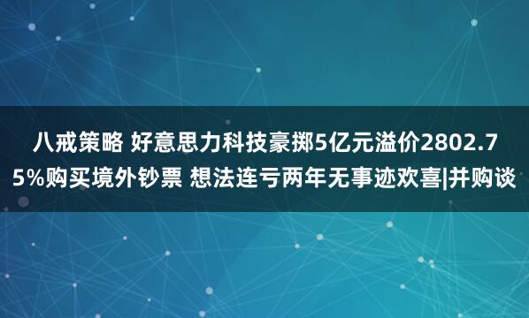八戒策略 好意思力科技豪掷5亿元溢价2802.75%购买境外钞票 想法连亏两年无事迹欢喜|并购谈