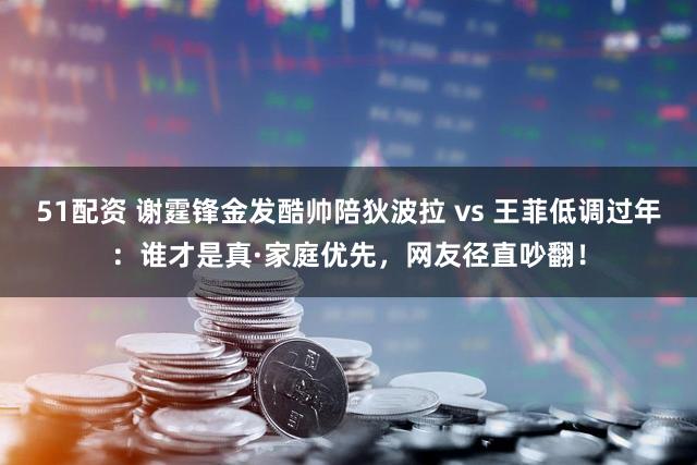 51配资 谢霆锋金发酷帅陪狄波拉 vs 王菲低调过年：谁才是真·家庭优先，网友径直吵翻！