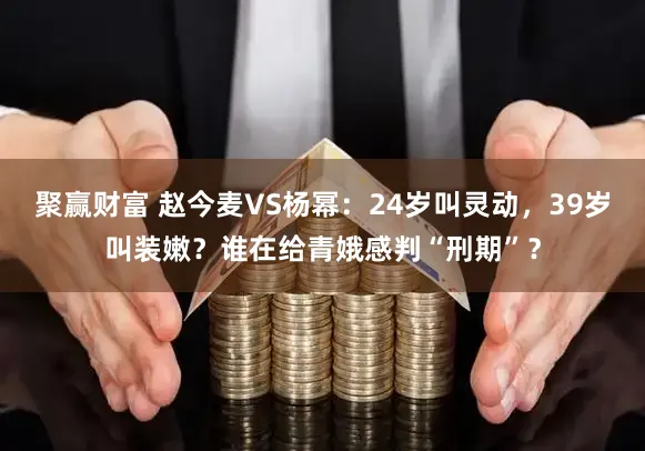 聚赢财富 赵今麦VS杨幂：24岁叫灵动，39岁叫装嫩？谁在给青娥感判“刑期”？