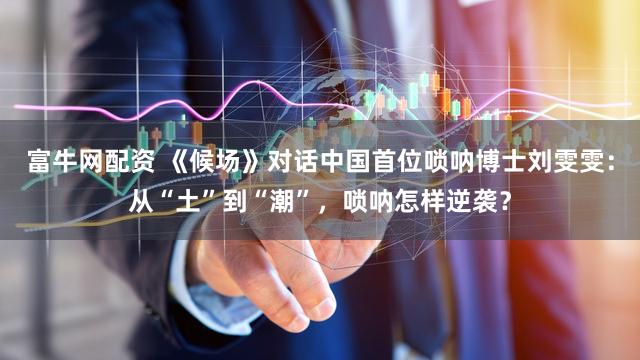 富牛网配资 《候场》对话中国首位唢呐博士刘雯雯：从“土”到“潮”，唢呐怎样逆袭？