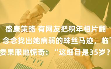 盛康策略 有网友把积年相片翻出来逐帧对比，念念找出她病弱的蛛丝马迹，临了只委果服地惊奇：“这细目是35岁？分明是18岁仙女！”