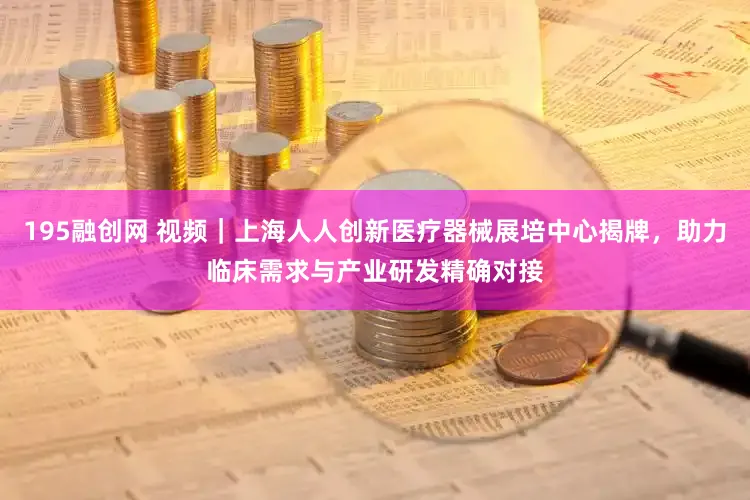 195融创网 视频｜上海人人创新医疗器械展培中心揭牌，助力临床需求与产业研发精确对接