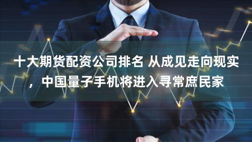 十大期货配资公司排名 从成见走向现实，中国量子手机将进入寻常庶民家