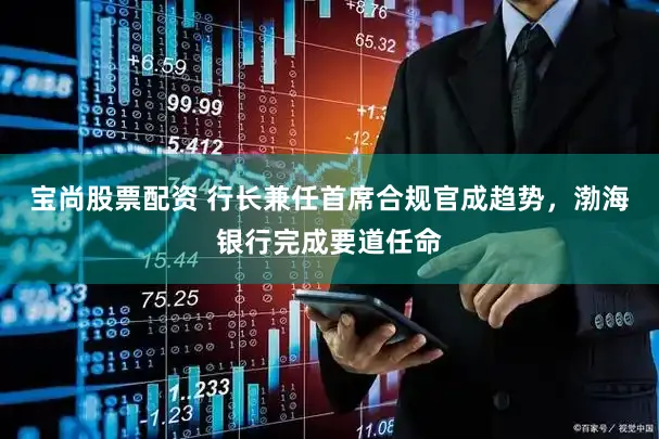 宝尚股票配资 行长兼任首席合规官成趋势，渤海银行完成要道任命