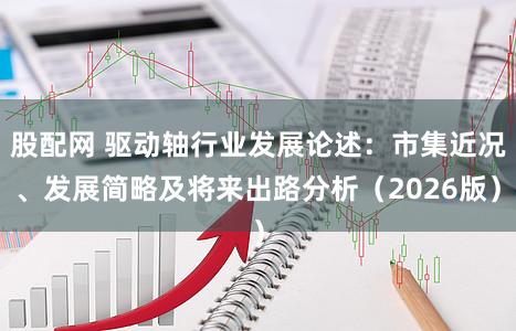 股配网 驱动轴行业发展论述：市集近况、发展简略及将来出路分析（2026版）