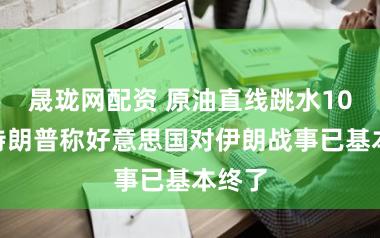 晟珑网配资 原油直线跳水10%，特朗普称好意思国对伊朗战事已基本终了