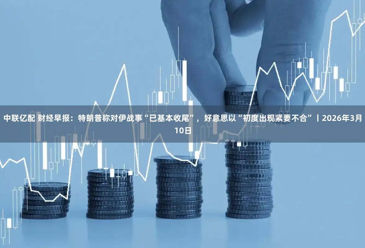 中联亿配 财经早报：特朗普称对伊战事“已基本收尾”，好意思以“初度出现紧要不合”丨2026年3月10日