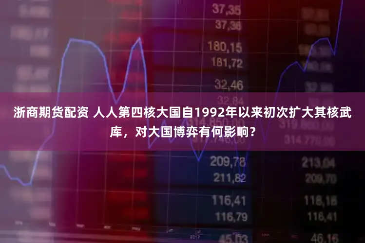 浙商期货配资 人人第四核大国自1992年以来初次扩大其核武库，对大国博弈有何影响？