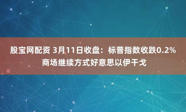 股宝网配资 3月11日收盘:标普指数收跌0.2% 商场继续方式好意思以伊干戈