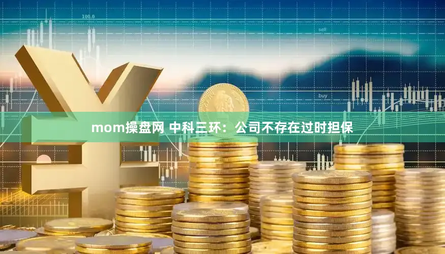 mom操盘网 中科三环：公司不存在过时担保